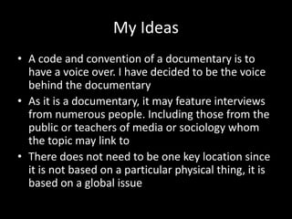 My Ideas
• A code and convention of a documentary is to
have a voice over. I have decided to be the voice
behind the documentary
• As it is a documentary, it may feature interviews
from numerous people. Including those from the
public or teachers of media or sociology whom
the topic may link to
• There does not need to be one key location since
it is not based on a particular physical thing, it is
based on a global issue
 