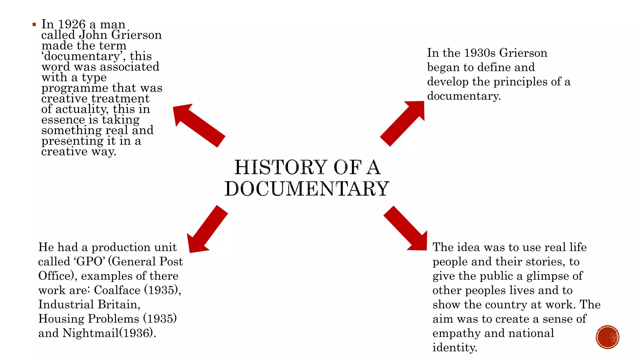  In 1926 a man
called John Grierson
made the term
‘documentary’, this
word was associated
with a type
programme that was
creative treatment
of actuality, this in
essence is taking
something real and
presenting it in a
creative way.
In the 1930s Grierson
began to define and
develop the principles of a
documentary.
He had a production unit
called ‘GPO’ (General Post
Office), examples of there
work are: Coalface (1935),
Industrial Britain,
Housing Problems (1935)
and Nightmail(1936).
The idea was to use real life
people and their stories, to
give the public a glimpse of
other peoples lives and to
show the country at work. The
aim was to create a sense of
empathy and national
identity.
 