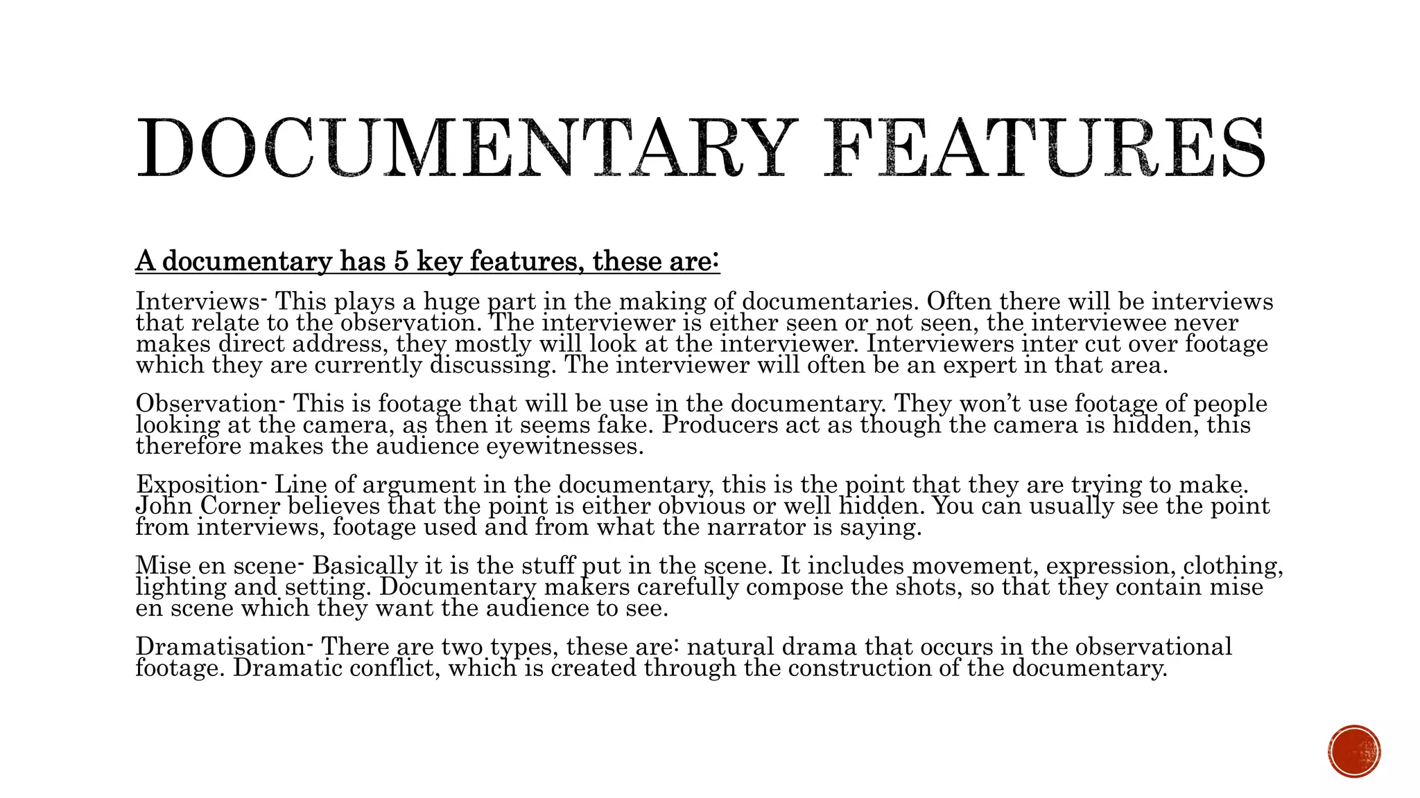 A documentary has 5 key features, these are:
Interviews- This plays a huge part in the making of documentaries. Often there will be interviews
that relate to the observation. The interviewer is either seen or not seen, the interviewee never
makes direct address, they mostly will look at the interviewer. Interviewers inter cut over footage
which they are currently discussing. The interviewer will often be an expert in that area.
Observation- This is footage that will be use in the documentary. They won’t use footage of people
looking at the camera, as then it seems fake. Producers act as though the camera is hidden, this
therefore makes the audience eyewitnesses.
Exposition- Line of argument in the documentary, this is the point that they are trying to make.
John Corner believes that the point is either obvious or well hidden. You can usually see the point
from interviews, footage used and from what the narrator is saying.
Mise en scene- Basically it is the stuff put in the scene. It includes movement, expression, clothing,
lighting and setting. Documentary makers carefully compose the shots, so that they contain mise
en scene which they want the audience to see.
Dramatisation- There are two types, these are: natural drama that occurs in the observational
footage. Dramatic conflict, which is created through the construction of the documentary.
 