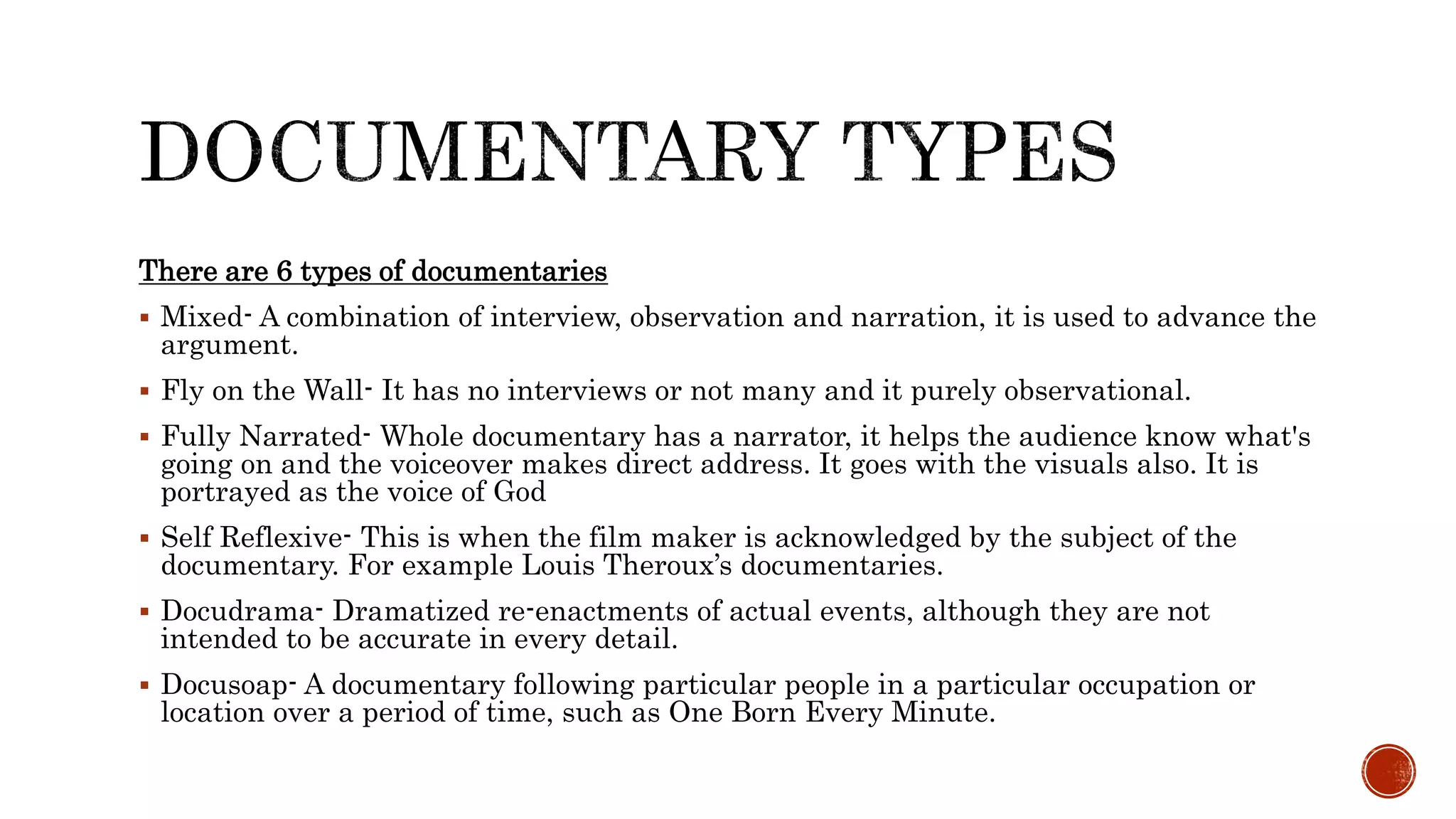 There are 6 types of documentaries
 Mixed- A combination of interview, observation and narration, it is used to advance the
argument.
 Fly on the Wall- It has no interviews or not many and it purely observational.
 Fully Narrated- Whole documentary has a narrator, it helps the audience know what's
going on and the voiceover makes direct address. It goes with the visuals also. It is
portrayed as the voice of God
 Self Reflexive- This is when the film maker is acknowledged by the subject of the
documentary. For example Louis Theroux’s documentaries.
 Docudrama- Dramatized re-enactments of actual events, although they are not
intended to be accurate in every detail.
 Docusoap- A documentary following particular people in a particular occupation or
location over a period of time, such as One Born Every Minute.
 