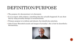  The purpose of a documentary is to document.
 It is to report, with evidence, something that has actually happened. It can show
this by using actuality footage or reconstructions.
 Primary purpose is to inform and educate, but should also entertain.
 John Corner ‘Recorded sounds and images of actuality’, this is how he described a
documentary.
 
