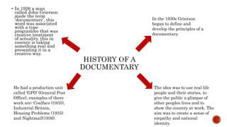  In 1926 a man
called John Grierson
made the term
‘documentary’, this
word was associated
with a type
programme that was
creative treatment
of actuality, this in
essence is taking
something real and
presenting it in a
creative way.
In the 1930s Grierson
began to define and
develop the principles of a
documentary.
He had a production unit
called ‘GPO’ (General Post
Office), examples of there
work are: Coalface (1935),
Industrial Britain,
Housing Problems (1935)
and Nightmail(1936).
The idea was to use real life
people and their stories, to
give the public a glimpse of
other peoples lives and to
show the country at work. The
aim was to create a sense of
empathy and national
identity.
 