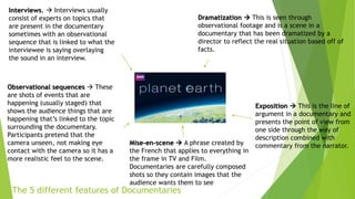 The 5 different features of Documentaries
Interviews.  Interviews usually
consist of experts on topics that
are present in the documentary
sometimes with an observational
sequence that is linked to what the
interviewee is saying overlaying
the sound in an interview.
Observational sequences  These
are shots of events that are
happening (usually staged) that
shows the audience things that are
happening that’s linked to the topic
surrounding the documentary.
Participants pretend that the
camera unseen, not making eye
contact with the camera so it has a
more realistic feel to the scene.
Mise-en-scene  A phrase created by
the French that applies to everything in
the frame in TV and Film.
Documentaries are carefully composed
shots so they contain images that the
audience wants them to see
Exposition  This is the line of
argument in a documentary and
presents the point of view from
one side through the way of
description combined with
commentary from the narrator.
Dramatization  This is seen through
observational footage and is a scene in a
documentary that has been dramatized by a
director to reflect the real situation based off of
facts.
 