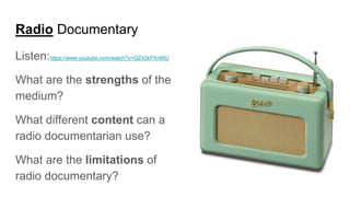 Radio Documentary
Listen:https://www.youtube.com/watch?v=QZ42kPXnlRU
What are the strengths of the
medium?
What different content can a
radio documentarian use?
What are the limitations of
radio documentary?
 
