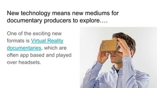 New technology means new mediums for
documentary producers to explore….
One of the exciting new
formats is Virtual Reality
documentaries, which are
often app based and played
over headsets.
 