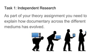 Task 1: Independent Research
As part of your theory assignment you need to
explain how documentary across the different
mediums has evolved.
 