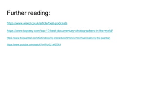 Further reading:
https://www.wired.co.uk/article/best-podcasts
https://www.topteny.com/top-10-best-documentary-photographers-in-the-world/
https://www.theguardian.com/technology/ng-interactive/2016/nov/10/virtual-reality-by-the-guardian
https://www.youtube.com/watch?v=Wc-0u1wGOX4
 