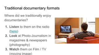 Traditional documentary formats
Where did we traditionally enjoy
documentaries?
1. Listen to them on the radio
(here)
2. Look at Photo-Journalism in
magazines & newspapers
(photography)
3. Watch them on Film / TV
(moving image)
 