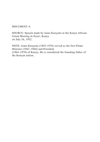 DOCUMENT A
SOURCE: Speech made by Jomo Kenyatta at the Kenya African
Union Meeting in Nyeri, Kenya
on July 26, 1952.
NOTE: Jomo Kenyatta (1893-1978) served as the first Prime
Minister (1963–1964) and President
(1964–1978) of Kenya. He is considered the founding father of
the Kenyan nation.
 