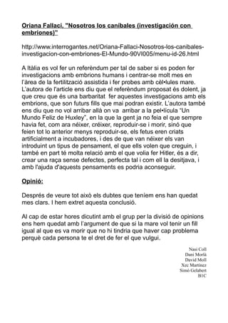 Oriana Fallaci, "Nosotros los caníbales (investigación con
embriones)”

http://www.interrogantes.net/Oriana-Fallaci-Nosotros-los-canibales-
investigacion-con-embriones-El-Mundo-90VI005/menu-id-26.html

A Itàlia es vol fer un referèndum per tal de saber si es poden fer
investigacions amb embrions humans i centrar-se molt mes en
l’àrea de la fertilització assistida i fer probes amb cèl•lules mare.
L’autora de l'article ens diu que el referèndum proposat és dolent, ja
que creu que és una barbaritat fer aquestes investigacions amb els
embrions, que son futurs fills que mai podran existir. L’autora també
ens diu que no vol arribar allà on va arribar a la pel•lícula “Un
Mundo Feliz de Huxley”, en la que la gent ja no feia el que sempre
havia fet, com ara néixer, créixer, reproduir-se i morir, sinó que
feien tot lo anterior menys reproduir-se, els fetus eren criats
artificialment a incubadores, i des de que van néixer els van
introduint un tipus de pensament, el que ells volen que creguin, i
també en part té molta relació amb el que volia fer Hitler, és a dir,
crear una raça sense defectes, perfecta tal i com ell la desitjava, i
amb l'ajuda d'aquests pensaments es podria aconseguir.

Opinió:

Després de veure tot això els dubtes que teníem ens han quedat
mes clars. I hem extret aquesta conclusió.

Al cap de estar hores dicutint amb el grup per la divisió de opinions
ens hem quedat amb l’argument de que si la mare vol tenir un fill
igual al que es va morir que no hi tindria que haver cap problema
perquè cada persona te el dret de fer el que vulgui.
                                                                Nasi Coll
                                                              Dani Morlà
                                                              David Moll
                                                             Xec Martínez
                                                            Simó Gelabert
                                                                     B1C
 