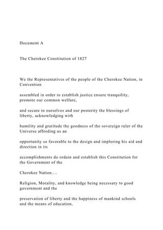 Document A
The Cherokee Constitution of 1827
We the Representatives of the people of the Cherokee Nation, in
Convention
assembled in order to establish justice ensure tranquility,
promote our common welfare,
and secure to ourselves and our posterity the blessings of
liberty, acknowledging with
humility and gratitude the goodness of the sovereign ruler of the
Universe affording us an
opportunity so favorable to the design and imploring his aid and
direction in its
accomplishments do ordain and establish this Constitution for
the Government of the
Cherokee Nation….
Religion, Morality, and knowledge being necessary to good
government and the
preservation of liberty and the happiness of mankind schools
and the means of education,
 