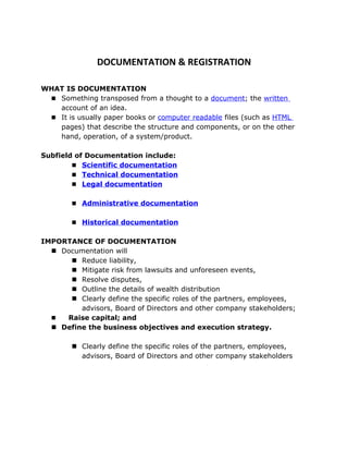 DOCUMENTATION & REGISTRATION

WHAT IS DOCUMENTATION
  Something transposed from a thought to a document; the written
   account of an idea.
  It is usually paper books or computer readable files (such as HTML
   pages) that describe the structure and components, or on the other
   hand, operation, of a system/product.

Subfield of Documentation include:
         Scientific documentation
         Technical documentation
         Legal documentation


         Administrative documentation


         Historical documentation


IMPORTANCE OF DOCUMENTATION
   Documentation will
       Reduce liability,
       Mitigate risk from lawsuits and unforeseen events,
       Resolve disputes,
       Outline the details of wealth distribution
       Clearly define the specific roles of the partners, employees,
         advisors, Board of Directors and other company stakeholders;
    Raise capital; and
   Define the business objectives and execution strategy.

         Clearly define the specific roles of the partners, employees,
          advisors, Board of Directors and other company stakeholders
 
