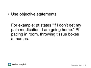 Use objective statements For example: pt states “if I don’t get my pain medication, I am going home.” Pt pacing in room, throwing tissue boxes at nurses.  