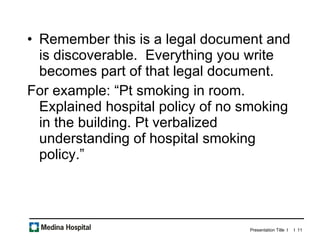 Remember this is a legal document and is discoverable.  Everything you write becomes part of that legal document.  For example: “Pt smoking in room. Explained hospital policy of no smoking in the building. Pt verbalized understanding of hospital smoking policy.” 