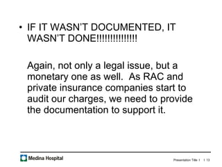 IF IT WASN’T DOCUMENTED, IT WASN’T DONE!!!!!!!!!!!!!!! Again, not only a legal issue, but a monetary one as well.  As RAC and private insurance companies start to audit our charges, we need to provide the documentation to support it.  