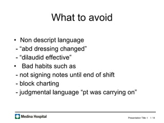 What to avoid Non descript language - “abd dressing changed” - “dilaudid effective” Bad habits such as - not signing notes until end of shift - block charting - judgmental language “pt was carrying on”  