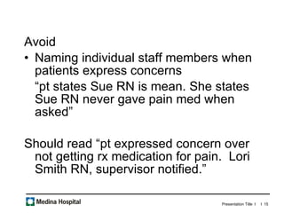 Avoid Naming individual staff members when patients express concerns “ pt states Sue RN is mean. She states Sue RN never gave pain med when asked” Should read “pt expressed concern over not getting rx medication for pain.  Lori Smith RN, supervisor notified.”  