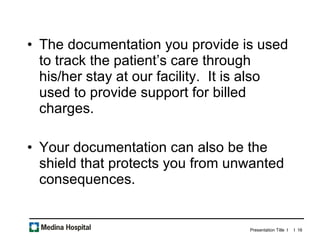 The documentation you provide is used to track the patient’s care through his/her stay at our facility.  It is also used to provide support for billed charges.  Your documentation can also be the shield that protects you from unwanted consequences.  
