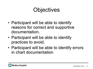 Objectives Participant will be able to identify reasons for correct and supportive documentation. Participant will be able to identify practices to avoid. Participant will be able to identify errors in chart documentation 