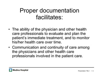 Proper documentation facilitates: The ability of the physician and other health care professionals to evaluate and plan the patient’s immediate treatment, and to monitor his/her health care over time.  Communication and continuity of care among the physicians and other health care professionals involved in the patient care.  