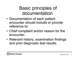 Basic principles of documentation  Documentation of each patient encounter should include or provide reference to: Chief complaint and/or reason for the encounter. Relevant history, examination findings and prior diagnostic test results. 