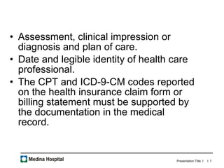 Assessment, clinical impression or diagnosis and plan of care.  Date and legible identity of health care professional.  The CPT and ICD-9-CM codes reported on the health insurance claim form or billing statement must be supported by the documentation in the medical record.  