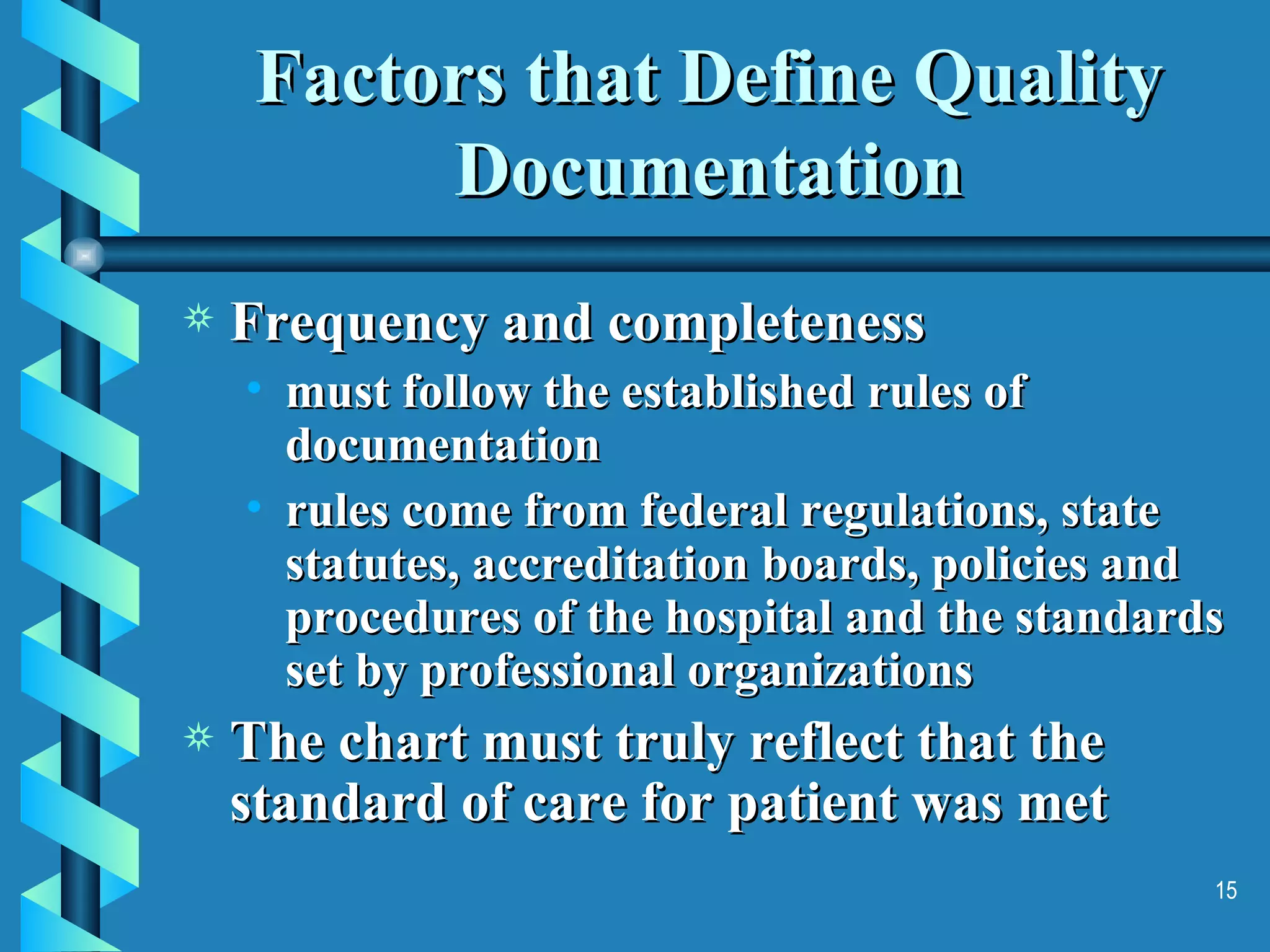 Factors that Define Quality Documentation Frequency and completeness must follow the established rules of documentation rules come from federal regulations, state statutes, accreditation boards, policies and procedures of the hospital and the standards set by professional organizations The chart must truly reflect that the standard of care for patient was met 