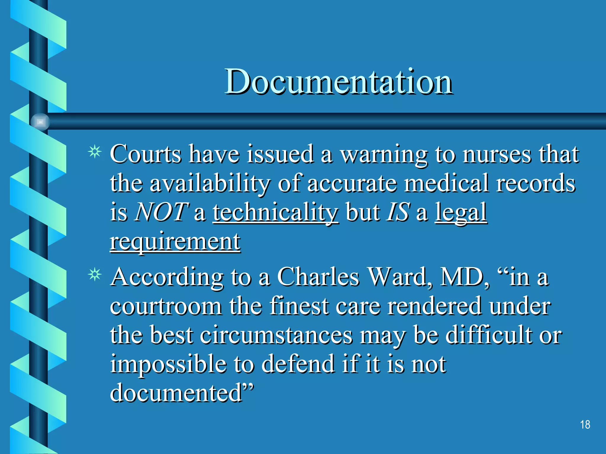 Documentation Courts have issued a warning to nurses that the availability of accurate medical records is  NOT  a  technicality  but  IS  a  legal requirement According to a Charles Ward, MD, “in a courtroom the finest care rendered under the best circumstances may be difficult or impossible to defend if it is not documented” 