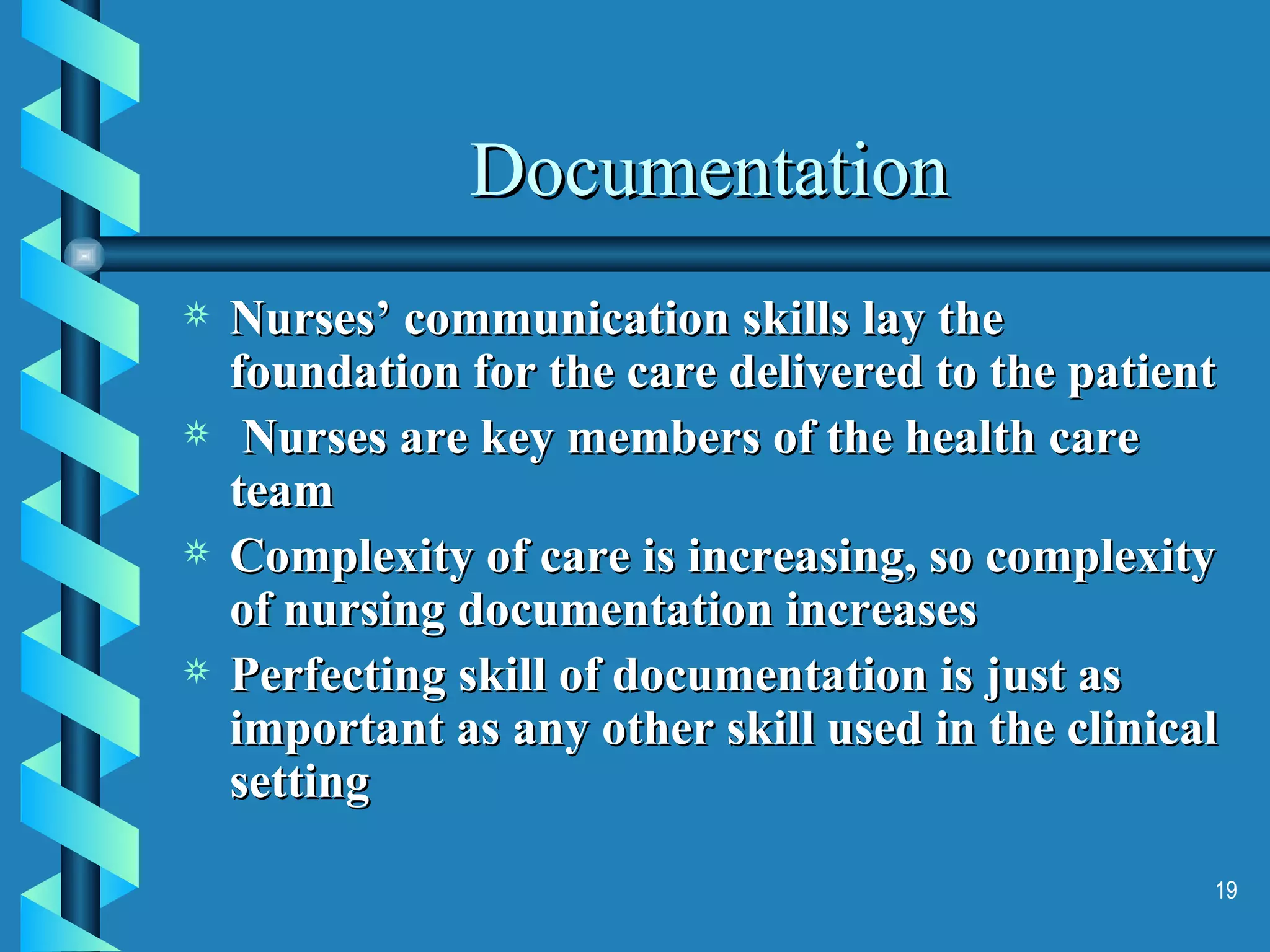 Documentation Nurses’ communication skills lay the foundation for the care delivered to the patient Nurses are key members of the health care team Complexity of care is increasing, so complexity of nursing documentation increases Perfecting skill of documentation is just as important as any other skill used in the clinical setting 