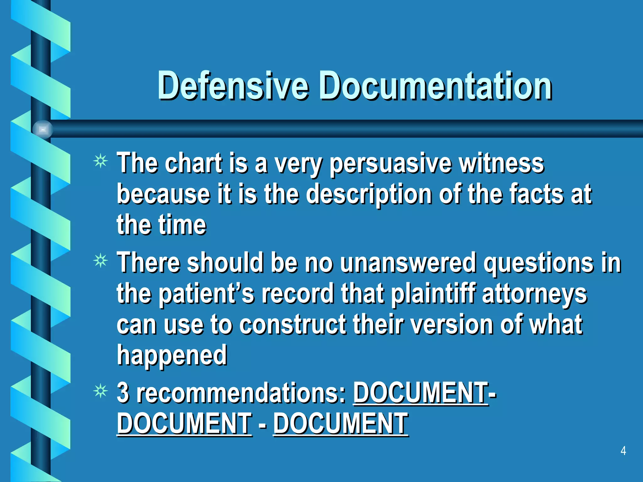 Defensive Documentation  The chart is a very persuasive witness because it is the description of the facts at the time There should be no unanswered questions in the patient’s record that plaintiff attorneys can use to construct their version of what happened 3 recommendations:  DOCUMENT -  DOCUMENT  -  DOCUMENT 