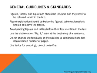 GENERAL GUIDELINES & STANDARDS
Figures, Tables, and Equations should be indexed, and they have to
   be referred to within the text.
Figure explanation should be below the figures; table explanations
   should be above the tables.
Avoid placing figures and tables before their first mention in the text.
Use the abbreviation “Fig. 1,” even at the beginning of a sentence.
Do not change the font sizes or line spacing to compress more text
   into a limited number of pages.
Use italics for ensuring ; do not underline.




                                                  Presenting your project made easy
 
