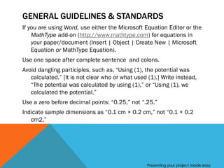 GENERAL GUIDELINES & STANDARDS
If you are using Word, use either the Microsoft Equation Editor or the
    MathType add-on (http://www.mathtype.com) for equations in
    your paper/document (Insert | Object | Create New | Microsoft
    Equation or MathType Equation).
Use one space after complete sentence and colons.
Avoid dangling participles, such as, “Using (1), the potential was
   calculated.” [It is not clear who or what used (1).] Write instead,
   “The potential was calculated by using (1),” or “Using (1), we
   calculated the potential.”
Use a zero before decimal points: “0.25,” not “.25.”
Indicate sample dimensions as “0.1 cm × 0.2 cm,” not “0.1 × 0.2
   cm2.”




                                                  Presenting your project made easy
 