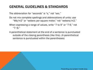 GENERAL GUIDELINES & STANDARDS
The abbreviation for “seconds” is “s,” not “sec.”
Do not mix complete spellings and abbreviations of units: use
   “Wb/m2” or “webers per square meter,” not “webers/m2.”
When expressing a range of values, write “7 to 9” or “7-9,” not
  “7~9.”
A parenthetical statement at the end of a sentence is punctuated
   outside of the closing parenthesis (like this). (A parenthetical
   sentence is punctuated within the parentheses)




                                                    Presenting your project made easy
 