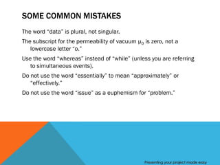 SOME COMMON MISTAKES
The word “data” is plural, not singular.
The subscript for the permeability of vacuum µ0 is zero, not a
   lowercase letter “o.”
Use the word “whereas” instead of “while” (unless you are referring
   to simultaneous events).
Do not use the word “essentially” to mean “approximately” or
   “effectively.”
Do not use the word “issue” as a euphemism for “problem.”




                                                Presenting your project made easy
 