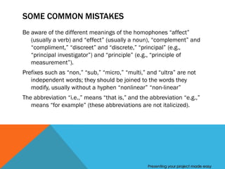 SOME COMMON MISTAKES
Be aware of the different meanings of the homophones “affect”
   (usually a verb) and “effect” (usually a noun), “complement” and
   “compliment,” “discreet” and “discrete,” “principal” (e.g.,
   “principal investigator”) and “principle” (e.g., “principle of
   measurement”).
Prefixes such as “non,” “sub,” “micro,” “multi,” and “ultra” are not
   independent words; they should be joined to the words they
   modify, usually without a hyphen “nonlinear” “non-linear”
The abbreviation “i.e.,” means “that is,” and the abbreviation “e.g.,”
   means “for example” (these abbreviations are not italicized).




                                                 Presenting your project made easy
 