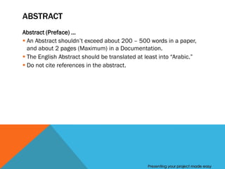 ABSTRACT
Abstract (Preface) …
 An Abstract shouldn’t exceed about 200 – 500 words in a paper,
  and about 2 pages (Maximum) in a Documentation.
 The English Abstract should be translated at least into “Arabic.”
 Do not cite references in the abstract.




                                                Presenting your project made easy
 