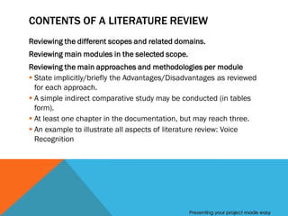 CONTENTS OF A LITERATURE REVIEW
Reviewing the different scopes and related domains.
Reviewing main modules in the selected scope.
Reviewing the main approaches and methodologies per module
 State implicitly/briefly the Advantages/Disadvantages as reviewed
  for each approach.
 A simple indirect comparative study may be conducted (in tables
  form).
 At least one chapter in the documentation, but may reach three.
 An example to illustrate all aspects of literature review: Voice
  Recognition




                                                Presenting your project made easy
 