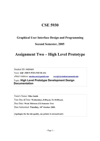 CSE 5930


   Graphical User Interface Design and Programming

                         Second Semester, 2005


 Assignment Two – High Level Prototype


Student ID: 19253419
Name: YIP ZHEN-WEI (NICOLAS)
eMail Address: nicolas.net@gmail.com           zwyip1@student.monash.edu

Topic: High Level Prototype Development Design
Documentation



Tutor's Name: Mike Smith
Tute Day &Time: Wednesdays, 8:00 p.m. To 10:00 p.m.
Due Date: Week Thirteen (13) Semester Two
Date Submitted: Tuesday, 18th October 2005.

(Apologies for the ink quality, my printer is stressed out!)




                                       - Page 1 -
 