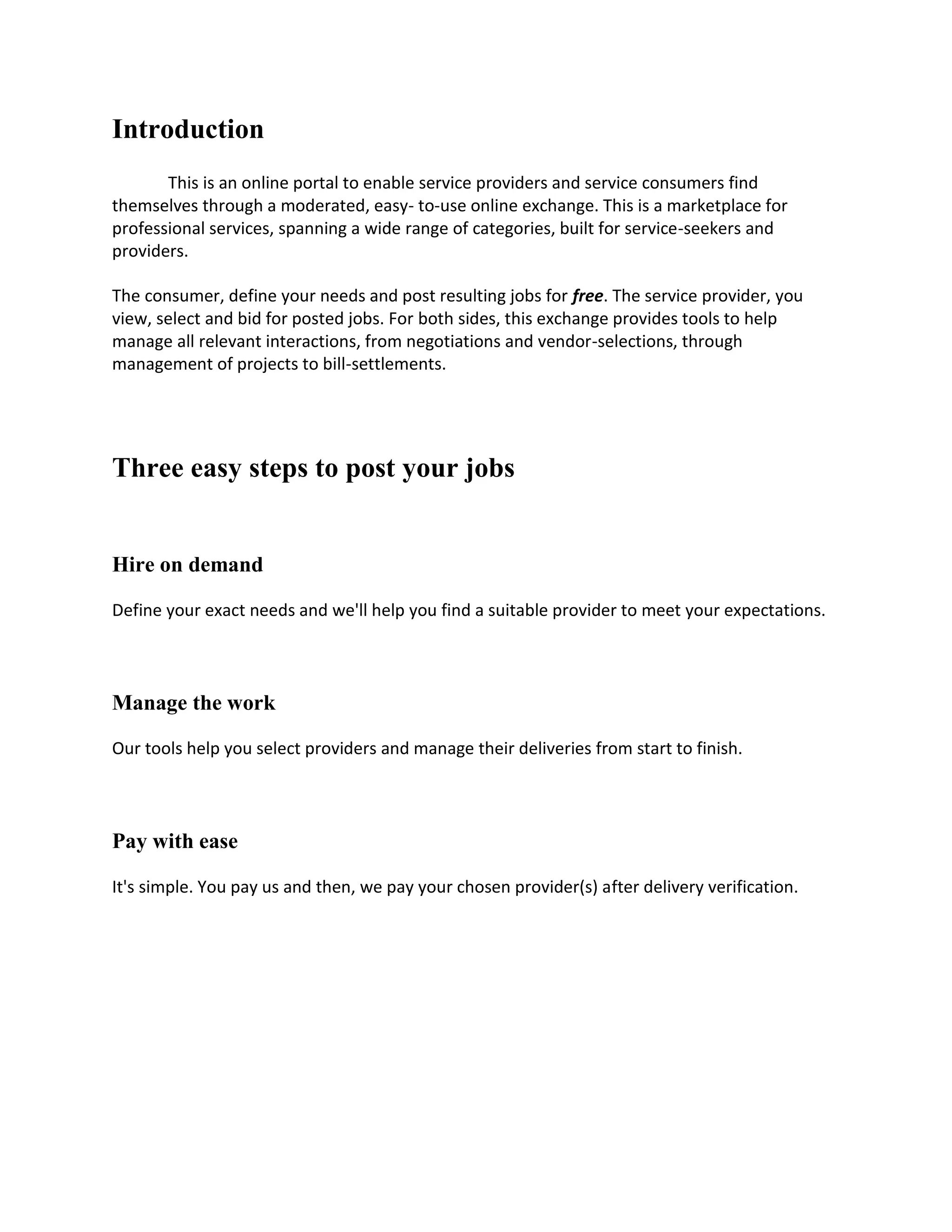 Introduction
       This is an online portal to enable service providers and service consumers find
themselves through a moderated, easy- to-use online exchange. This is a marketplace for
professional services, spanning a wide range of categories, built for service-seekers and
providers.

The consumer, define your needs and post resulting jobs for free. The service provider, you
view, select and bid for posted jobs. For both sides, this exchange provides tools to help
manage all relevant interactions, from negotiations and vendor-selections, through
management of projects to bill-settlements.




Three easy steps to post your jobs


Hire on demand

Define your exact needs and we'll help you find a suitable provider to meet your expectations.




Manage the work

Our tools help you select providers and manage their deliveries from start to finish.




Pay with ease

It's simple. You pay us and then, we pay your chosen provider(s) after delivery verification.
 