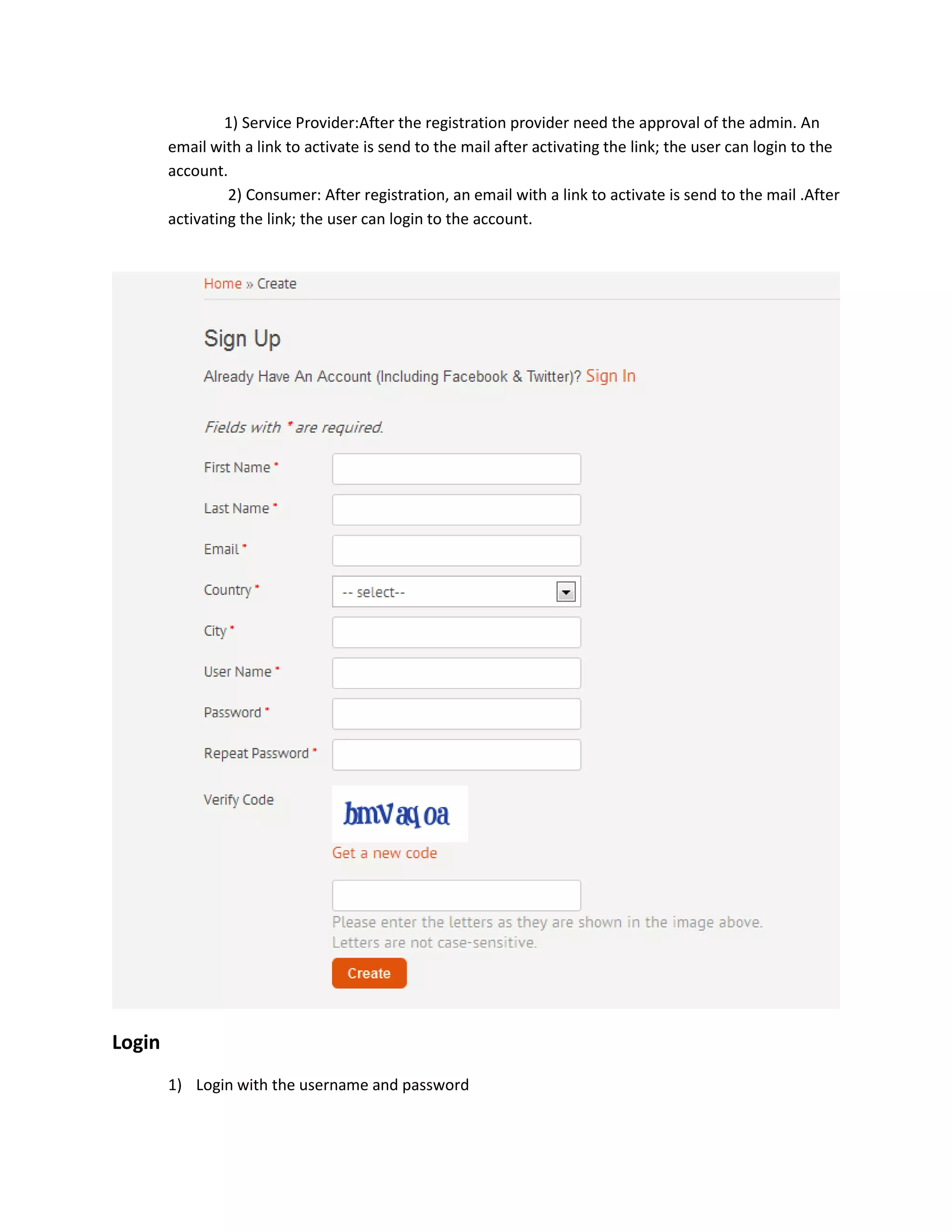 1) Service Provider:After the registration provider need the approval of the admin. An
        email with a link to activate is send to the mail after activating the link; the user can login to the
        account.
                 2) Consumer: After registration, an email with a link to activate is send to the mail .After
        activating the link; the user can login to the account.




Login
        1) Login with the username and password
 