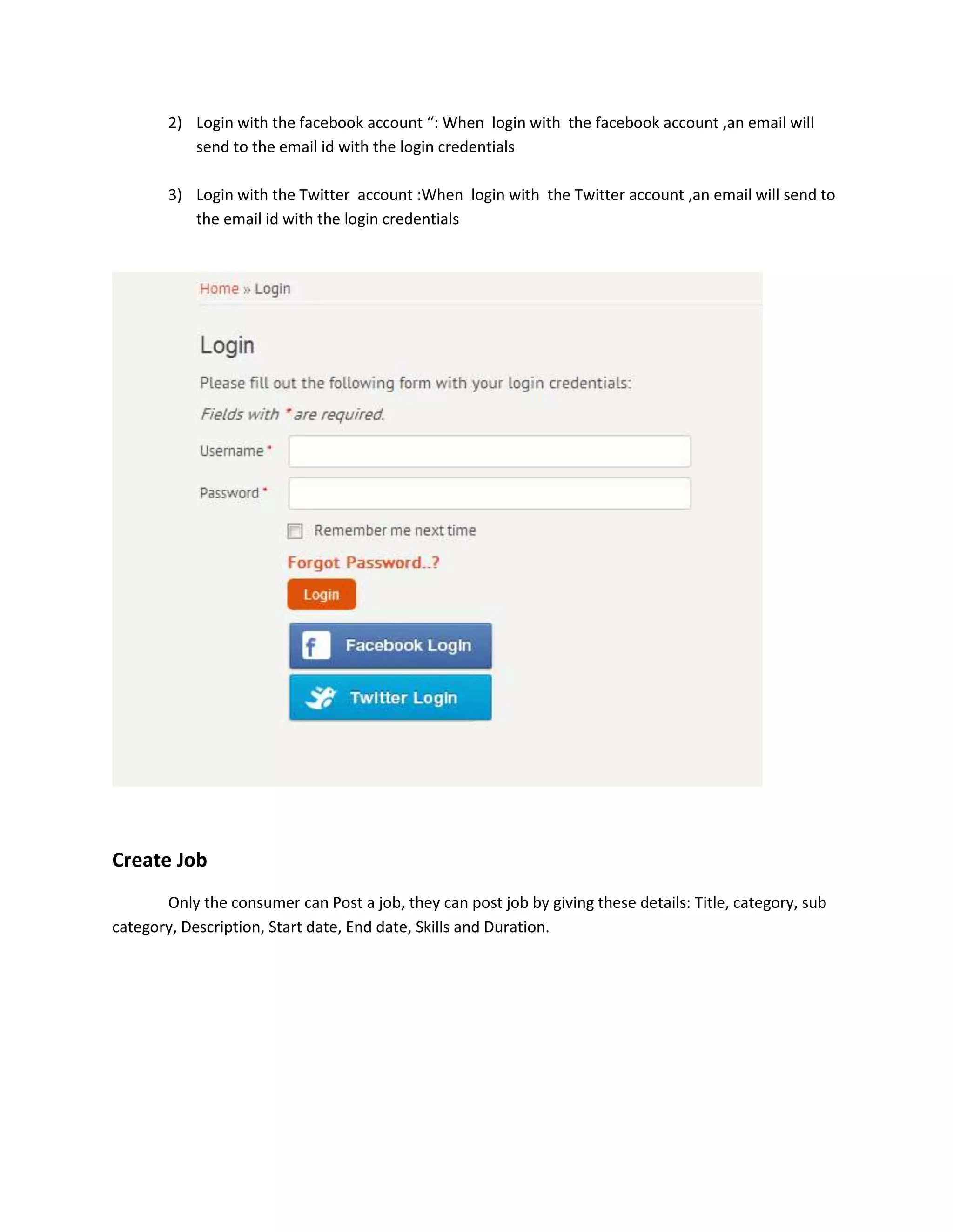 2) Login with the facebook account “: When login with the facebook account ,an email will
           send to the email id with the login credentials

        3) Login with the Twitter account :When login with the Twitter account ,an email will send to
           the email id with the login credentials




Create Job
       Only the consumer can Post a job, they can post job by giving these details: Title, category, sub
category, Description, Start date, End date, Skills and Duration.
 