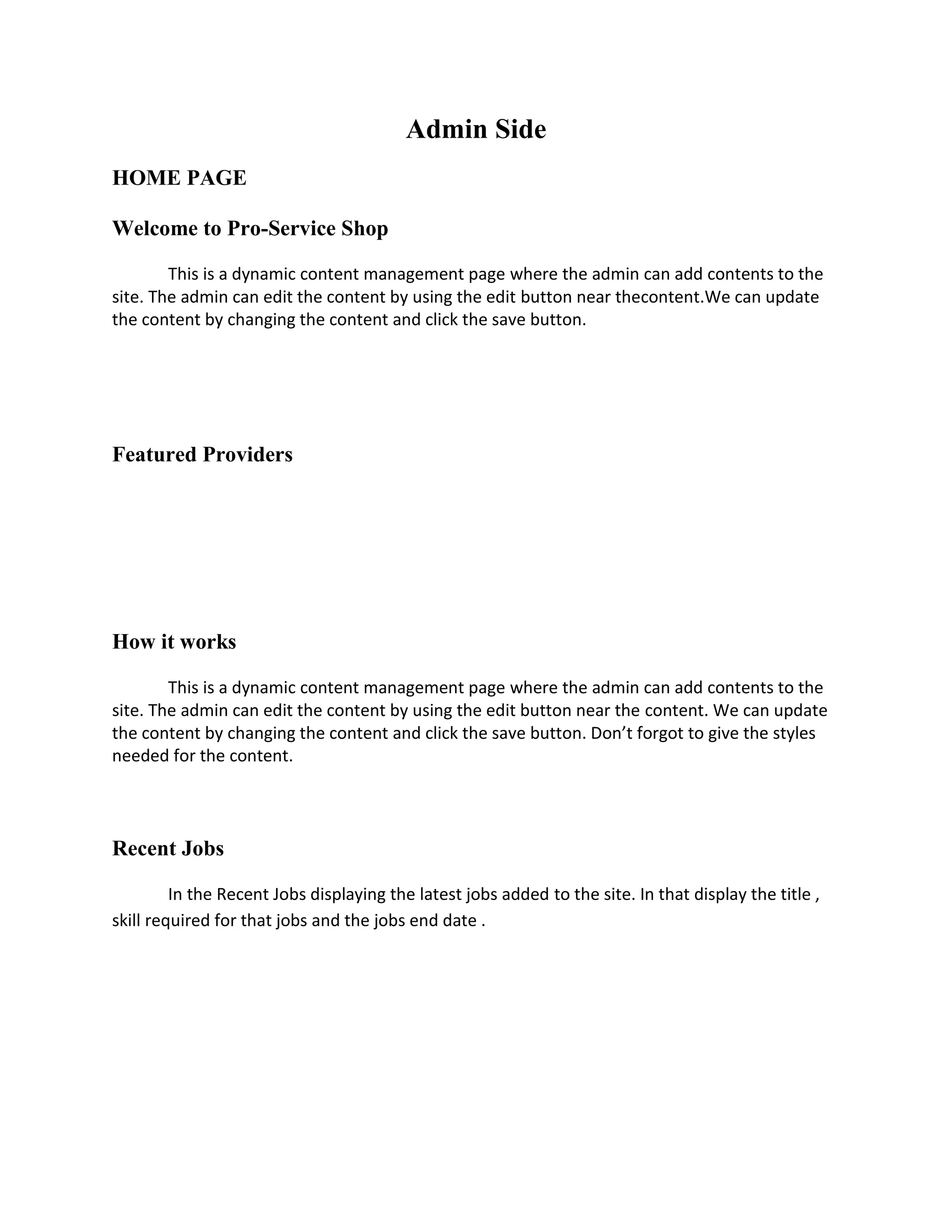 Admin Side
HOME PAGE

Welcome to Pro-Service Shop

        This is a dynamic content management page where the admin can add contents to the
site. The admin can edit the content by using the edit button near thecontent.We can update
the content by changing the content and click the save button.




Featured Providers




How it works

        This is a dynamic content management page where the admin can add contents to the
site. The admin can edit the content by using the edit button near the content. We can update
the content by changing the content and click the save button. Don’t forgot to give the styles
needed for the content.




Recent Jobs

         In the Recent Jobs displaying the latest jobs added to the site. In that display the title ,
skill required for that jobs and the jobs end date .
 