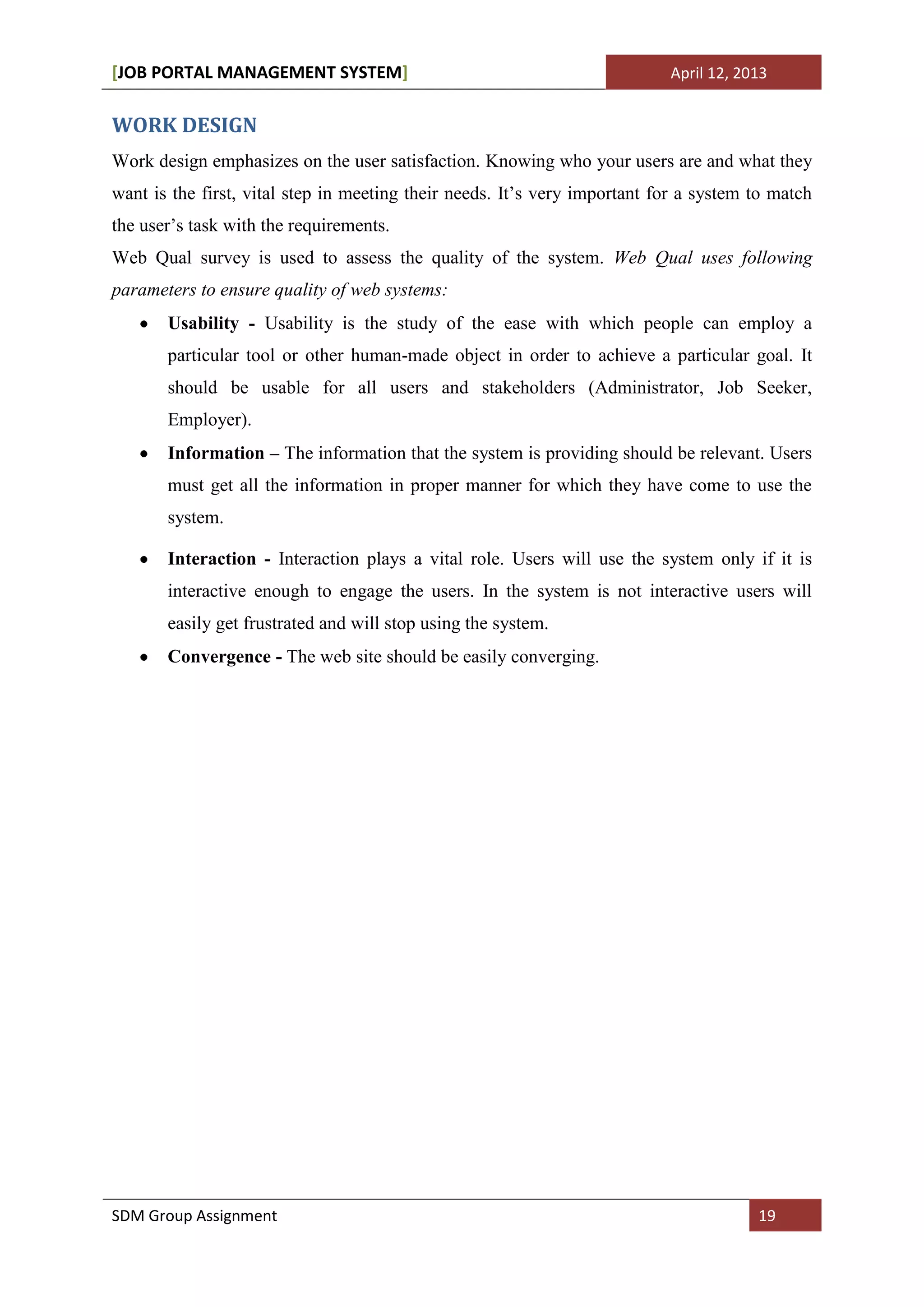 [JOB PORTAL MANAGEMENT SYSTEM]                                             April 12, 2013


WORK DESIGN
Work design emphasizes on the user satisfaction. Knowing who your users are and what they
want is the first, vital step in meeting their needs. It’s very important for a system to match
the user’s task with the requirements.
Web Qual survey is used to assess the quality of the system. Web Qual uses following
parameters to ensure quality of web systems:
       Usability - Usability is the study of the ease with which people can employ a
       particular tool or other human-made object in order to achieve a particular goal. It
       should be usable for all users and stakeholders (Administrator, Job Seeker,
       Employer).
       Information – The information that the system is providing should be relevant. Users
       must get all the information in proper manner for which they have come to use the
       system.

       Interaction - Interaction plays a vital role. Users will use the system only if it is
       interactive enough to engage the users. In the system is not interactive users will
       easily get frustrated and will stop using the system.
       Convergence - The web site should be easily converging.




SDM Group Assignment                                                                   19
 