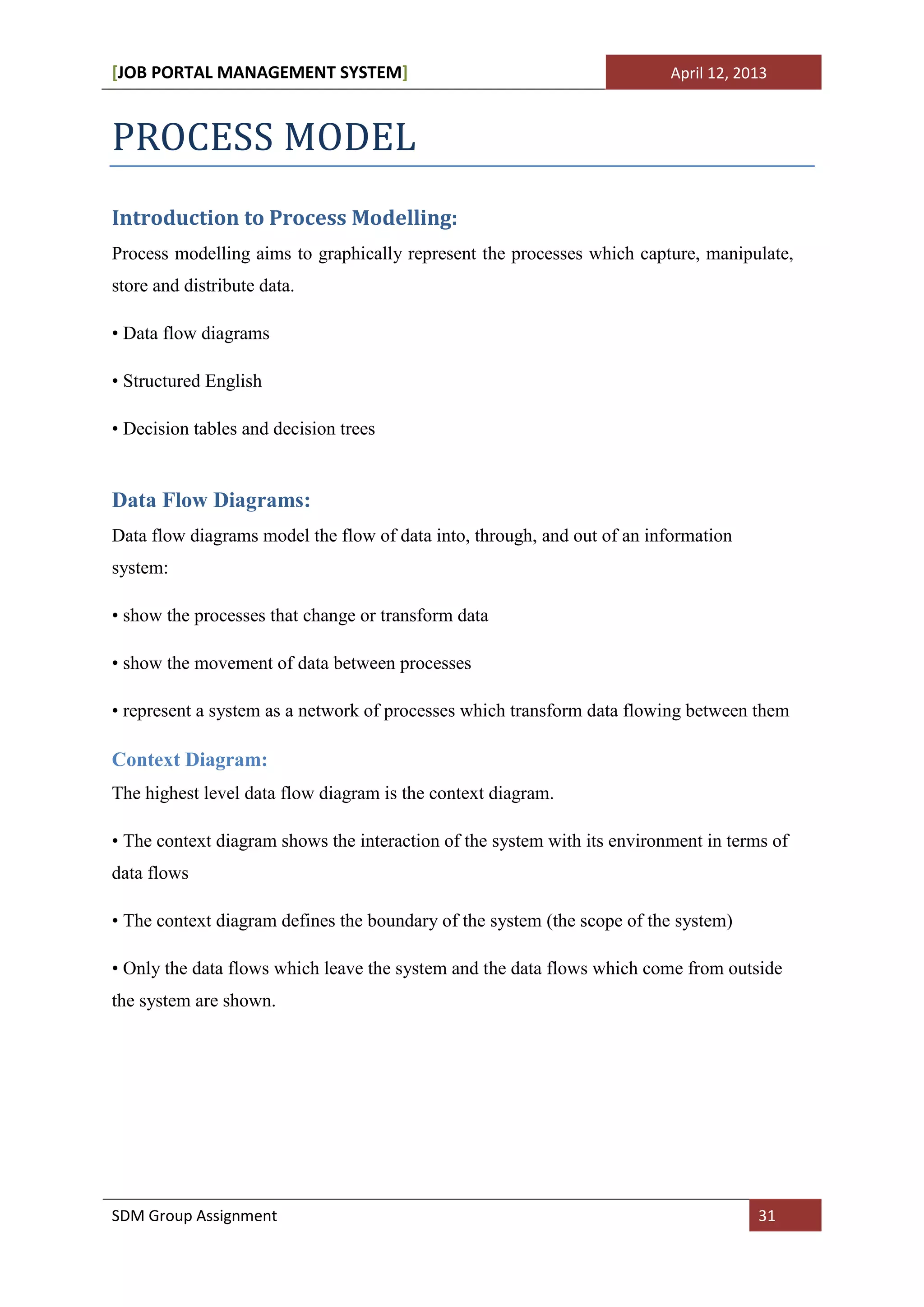 [JOB PORTAL MANAGEMENT SYSTEM]                                            April 12, 2013



PROCESS MODEL
Introduction to Process Modelling:
Process modelling aims to graphically represent the processes which capture, manipulate,
store and distribute data.

• Data flow diagrams

• Structured English

• Decision tables and decision trees


Data Flow Diagrams:
Data flow diagrams model the flow of data into, through, and out of an information
system:

• show the processes that change or transform data

• show the movement of data between processes

• represent a system as a network of processes which transform data flowing between them

Context Diagram:
The highest level data flow diagram is the context diagram.

• The context diagram shows the interaction of the system with its environment in terms of
data flows

• The context diagram defines the boundary of the system (the scope of the system)

• Only the data flows which leave the system and the data flows which come from outside
the system are shown.




SDM Group Assignment                                                                  31
 