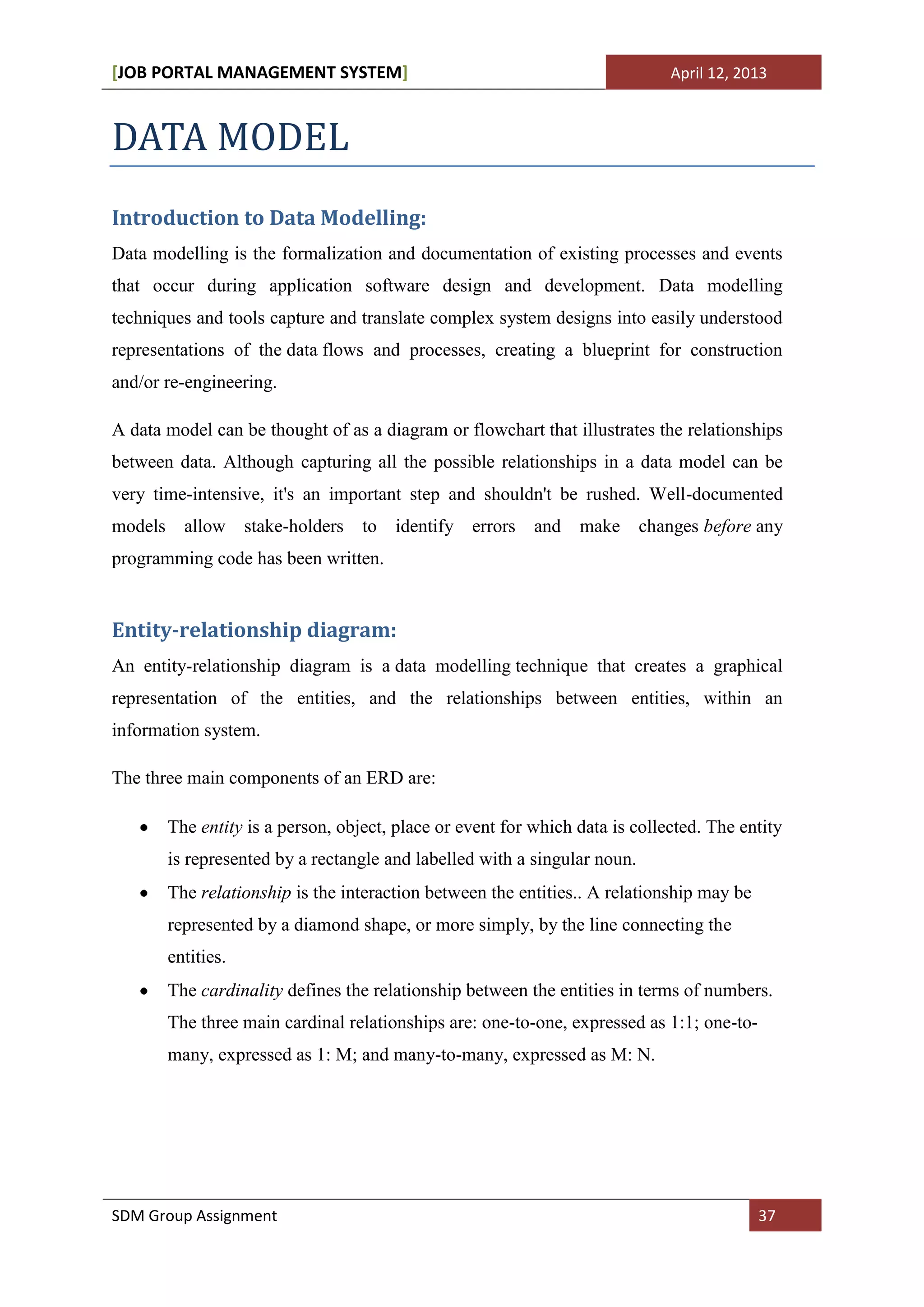 [JOB PORTAL MANAGEMENT SYSTEM]                                                 April 12, 2013



DATA MODEL
Introduction to Data Modelling:
Data modelling is the formalization and documentation of existing processes and events
that occur during application software design and development. Data modelling
techniques and tools capture and translate complex system designs into easily understood
representations of the data flows and processes, creating a blueprint for construction
and/or re-engineering.

A data model can be thought of as a diagram or flowchart that illustrates the relationships
between data. Although capturing all the possible relationships in a data model can be
very time-intensive, it's an important step and shouldn't be rushed. Well-documented
models     allow stake-holders      to   identify errors    and   make      changes before any
programming code has been written.


Entity-relationship diagram:
An entity-relationship diagram is a data modelling technique that creates a graphical
representation of the entities, and the relationships between entities, within an
information system.

The three main components of an ERD are:

         The entity is a person, object, place or event for which data is collected. The entity
         is represented by a rectangle and labelled with a singular noun.
         The relationship is the interaction between the entities.. A relationship may be
         represented by a diamond shape, or more simply, by the line connecting the
         entities.
         The cardinality defines the relationship between the entities in terms of numbers.
         The three main cardinal relationships are: one-to-one, expressed as 1:1; one-to-
         many, expressed as 1: M; and many-to-many, expressed as M: N.




SDM Group Assignment                                                                        37
 