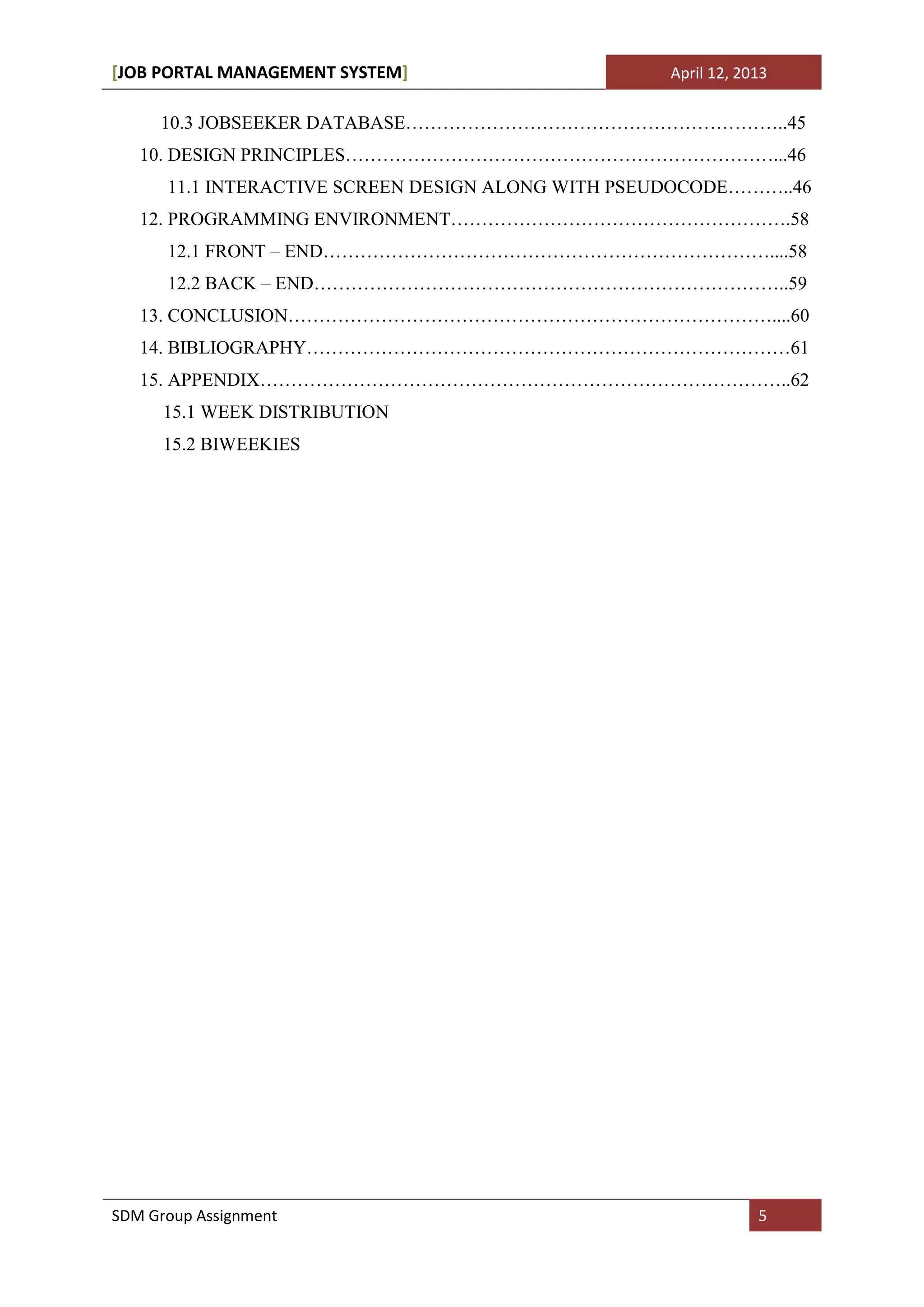 [JOB PORTAL MANAGEMENT SYSTEM]                      April 12, 2013

     10.3 JOBSEEKER DATABASE……………………………………………………..45
   10. DESIGN PRINCIPLES……………………………………………………………...46
      11.1 INTERACTIVE SCREEN DESIGN ALONG WITH PSEUDOCODE………..46
   12. PROGRAMMING ENVIRONMENT……………………………………………….58
      12.1 FRONT – END………………………………………………………………....58
      12.2 BACK – END…………………………………………………………………..59
   13. CONCLUSION……………………………………………………………………....60
   14. BIBLIOGRAPHY……………………………………………………………………61
   15. APPENDIX…………………………………………………………………………..62
      15.1 WEEK DISTRIBUTION
      15.2 BIWEEKIES




SDM Group Assignment                                            5
 