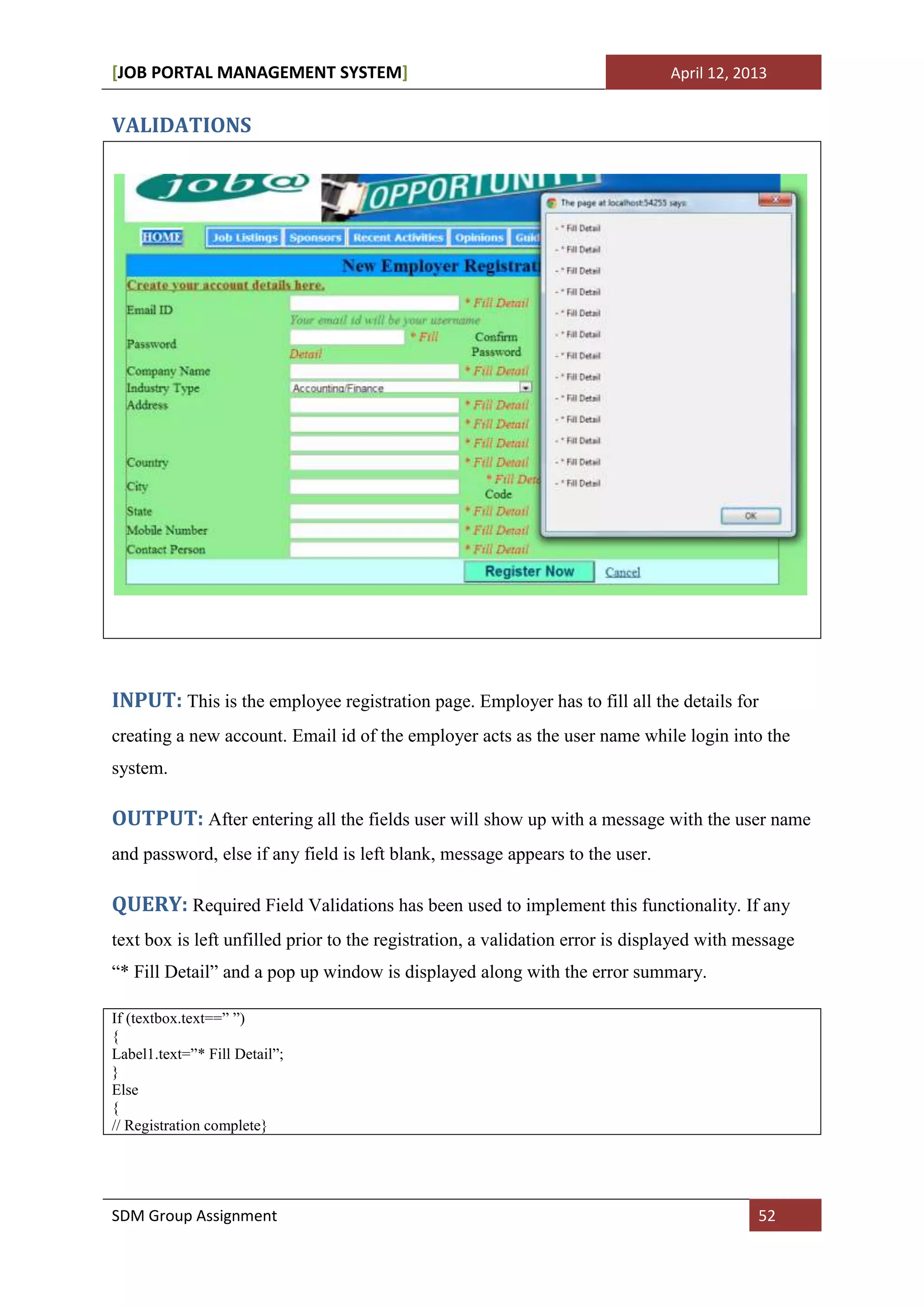[JOB PORTAL MANAGEMENT SYSTEM]                                                 April 12, 2013


VALIDATIONS




INPUT: This is the employee registration page. Employer has to fill all the details for
creating a new account. Email id of the employer acts as the user name while login into the
system.

OUTPUT: After entering all the fields user will show up with a message with the user name
and password, else if any field is left blank, message appears to the user.

QUERY: Required Field Validations has been used to implement this functionality. If any
text box is left unfilled prior to the registration, a validation error is displayed with message
“* Fill Detail” and a pop up window is displayed along with the error summary.

If (textbox.text==” ”)
{
Label1.text=”* Fill Detail”;
}
Else
{
// Registration complete}




SDM Group Assignment                                                                       52
 