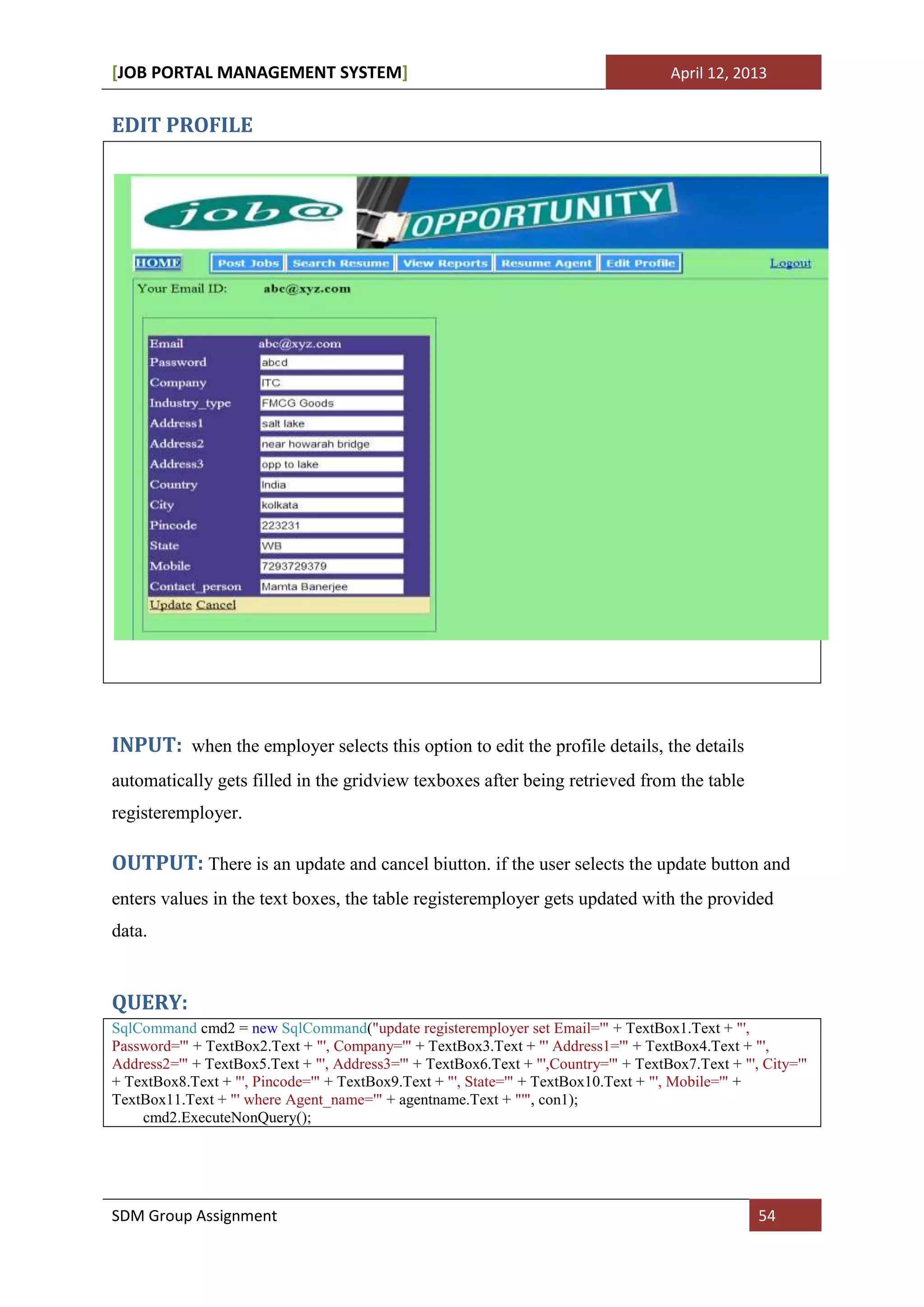 [JOB PORTAL MANAGEMENT SYSTEM]                                                        April 12, 2013


EDIT PROFILE




INPUT: when the employer selects this option to edit the profile details, the details
automatically gets filled in the gridview texboxes after being retrieved from the table
registeremployer.

OUTPUT: There is an update and cancel biutton. if the user selects the update button and
enters values in the text boxes, the table registeremployer gets updated with the provided
data.


QUERY:
SqlCommand cmd2 = new SqlCommand("update registeremployer set Email='" + TextBox1.Text + "',
Password='" + TextBox2.Text + "', Company='" + TextBox3.Text + "' Address1='" + TextBox4.Text + "',
Address2='" + TextBox5.Text + "', Address3='" + TextBox6.Text + "',Country='" + TextBox7.Text + "', City='"
+ TextBox8.Text + "', Pincode='" + TextBox9.Text + "', State='" + TextBox10.Text + "', Mobile='" +
TextBox11.Text + "' where Agent_name='" + agentname.Text + "'", con1);
    cmd2.ExecuteNonQuery();




SDM Group Assignment                                                                               54
 