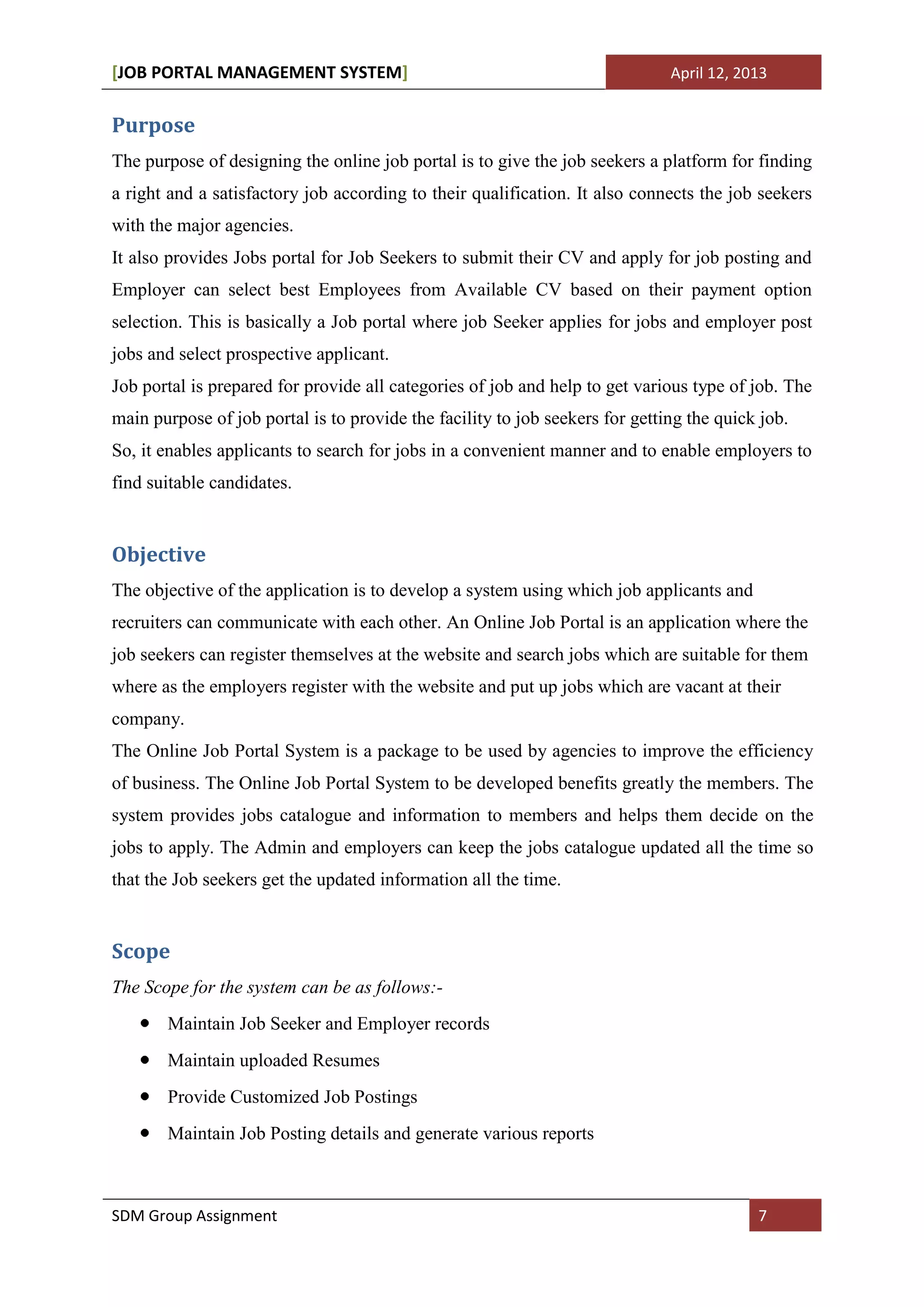 [JOB PORTAL MANAGEMENT SYSTEM]                                                April 12, 2013


Purpose
The purpose of designing the online job portal is to give the job seekers a platform for finding
a right and a satisfactory job according to their qualification. It also connects the job seekers
with the major agencies.
It also provides Jobs portal for Job Seekers to submit their CV and apply for job posting and
Employer can select best Employees from Available CV based on their payment option
selection. This is basically a Job portal where job Seeker applies for jobs and employer post
jobs and select prospective applicant.
Job portal is prepared for provide all categories of job and help to get various type of job. The
main purpose of job portal is to provide the facility to job seekers for getting the quick job.
So, it enables applicants to search for jobs in a convenient manner and to enable employers to
find suitable candidates.


Objective
The objective of the application is to develop a system using which job applicants and
recruiters can communicate with each other. An Online Job Portal is an application where the
job seekers can register themselves at the website and search jobs which are suitable for them
where as the employers register with the website and put up jobs which are vacant at their
company.
The Online Job Portal System is a package to be used by agencies to improve the efficiency
of business. The Online Job Portal System to be developed benefits greatly the members. The
system provides jobs catalogue and information to members and helps them decide on the
jobs to apply. The Admin and employers can keep the jobs catalogue updated all the time so
that the Job seekers get the updated information all the time.


Scope
The Scope for the system can be as follows:-
       Maintain Job Seeker and Employer records
       Maintain uploaded Resumes
       Provide Customized Job Postings
       Maintain Job Posting details and generate various reports



SDM Group Assignment                                                                      7
 