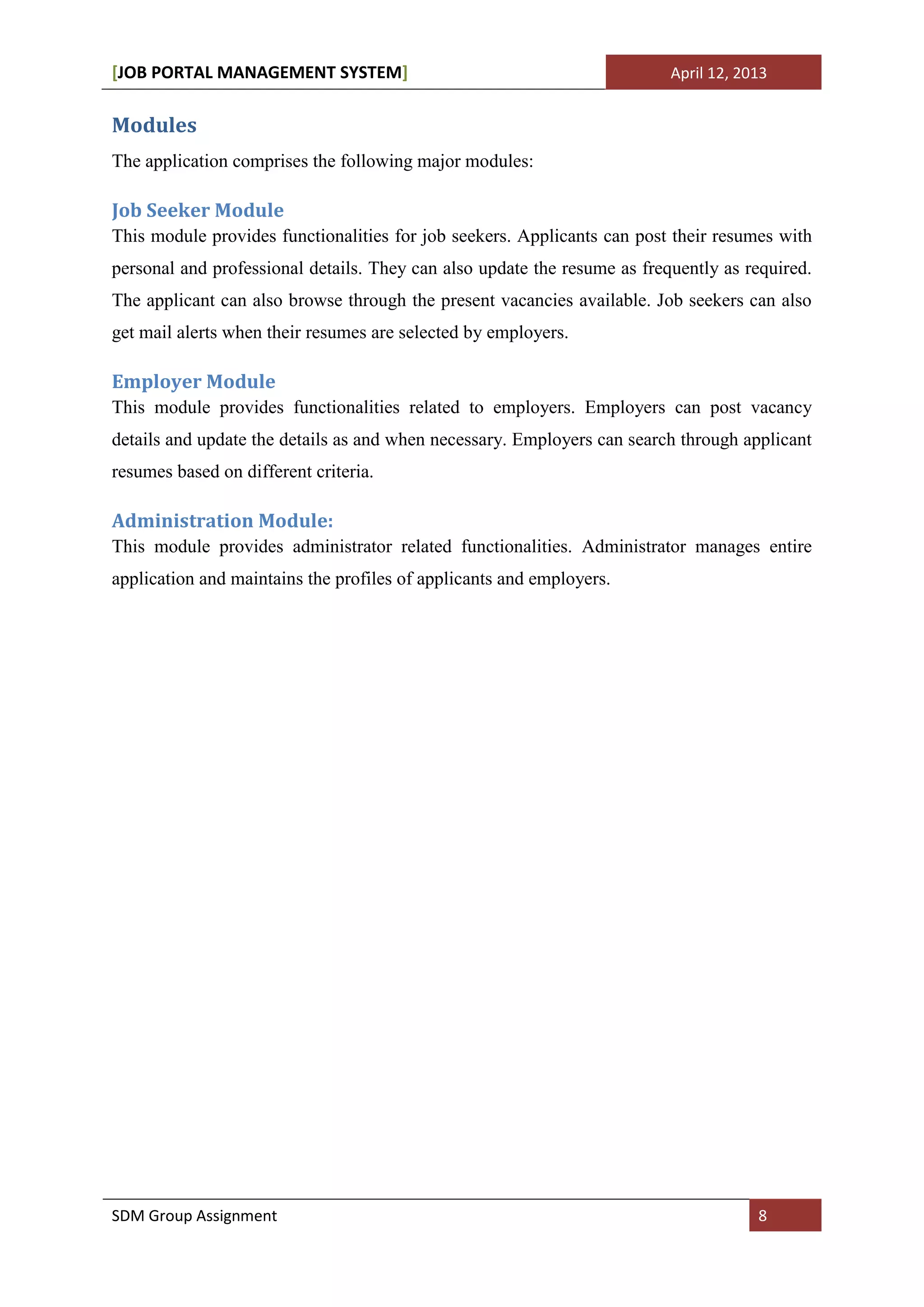 [JOB PORTAL MANAGEMENT SYSTEM]                                            April 12, 2013


Modules
The application comprises the following major modules:

Job Seeker Module
This module provides functionalities for job seekers. Applicants can post their resumes with
personal and professional details. They can also update the resume as frequently as required.
The applicant can also browse through the present vacancies available. Job seekers can also
get mail alerts when their resumes are selected by employers.

Employer Module
This module provides functionalities related to employers. Employers can post vacancy
details and update the details as and when necessary. Employers can search through applicant
resumes based on different criteria.

Administration Module:
This module provides administrator related functionalities. Administrator manages entire
application and maintains the profiles of applicants and employers.




SDM Group Assignment                                                                  8
 